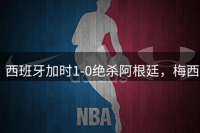 西班牙加时1-0绝杀阿根廷，梅西世界杯两连冠梦碎，特朗普观战遭狂嘘